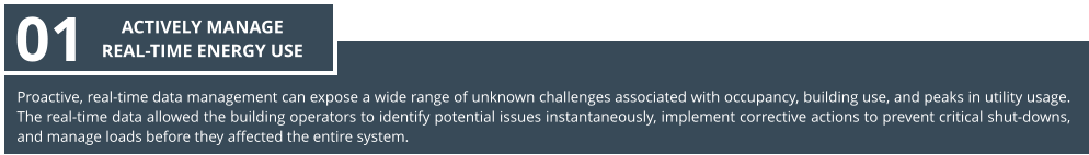 Proactive, real-time data management can expose a wide range of unknown challenges associated with occupancy, building use, and peaks in utility usage. The real-time data allowed the building operators to identify potential issues instantaneously, implement corrective actions to prevent critical shut-downs, and manage loads before they affected the entire system. 01 ACTIVELY MANAGE  REAL-TIME ENERGY USE