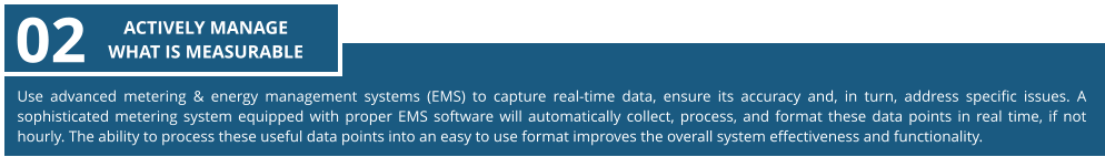 Use advanced metering & energy management systems (EMS) to capture real-time data, ensure its accuracy and, in turn, address specific issues. A sophisticated metering system equipped with proper EMS software will automatically collect, process, and format these data points in real time, if not hourly. The ability to process these useful data points into an easy to use format improves the overall system effectiveness and functionality. 02 ACTIVELY MANAGE  WHAT IS MEASURABLE