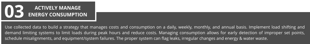 Use collected data to build a strategy that manages costs and consumption on a daily, weekly, monthly, and annual basis. Implement load shifting and demand limiting systems to limit loads during peak hours and reduce costs. Managing consumption allows for early detection of improper set points, schedule misalignments, and equipment/system failures. The proper system can flag leaks, irregular changes and energy & water waste. 03 ACTIVELY MANAGE  ENERGY CONSUMPTION
