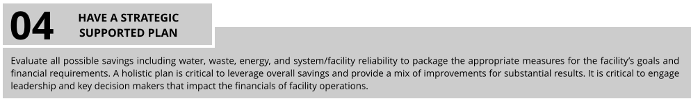 Evaluate all possible savings including water, waste, energy, and system/facility reliability to package the appropriate measures for the facility’s goals and financial requirements. A holistic plan is critical to leverage overall savings and provide a mix of improvements for substantial results. It is critical to engage leadership and key decision makers that impact the financials of facility operations. 04 HAVE A STRATEGIC SUPPORTED PLAN