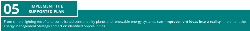 From simple lighting retrofits to complicated central utility plants and renewable energy systems, turn improvement ideas into a reality. Implement the Energy Management Strategy and act on identified opportunities.  05 IMPLEMENT THE  SUPPORTED PLAN