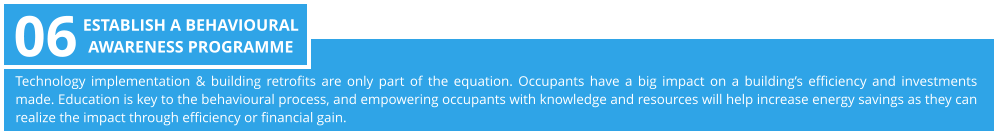 Technology implementation & building retrofits are only part of the equation. Occupants have a big impact on a building’s efficiency and investments made. Education is key to the behavioural process, and empowering occupants with knowledge and resources will help increase energy savings as they can realize the impact through efficiency or financial gain.  06 ESTABLISH A BEHAVIOURAL  AWARENESS PROGRAMME