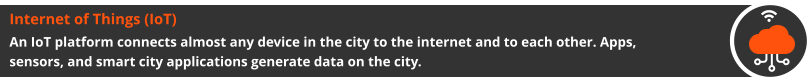 Internet of Things (IoT) An IoT platform connects almost any device in the city to the internet and to each other. Apps, sensors, and smart city applications generate data on the city.