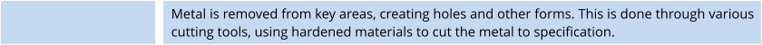 Metal is removed from key areas, creating holes and other forms. This is done through various cutting tools, using hardened materials to cut the metal to specification.