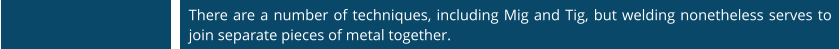 There are a number of techniques, including Mig and Tig, but welding nonetheless serves to join separate pieces of metal together.